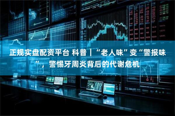 正规实盘配资平台 科普｜“老人味”变“警报味”，警惕牙周炎背后的代谢危机