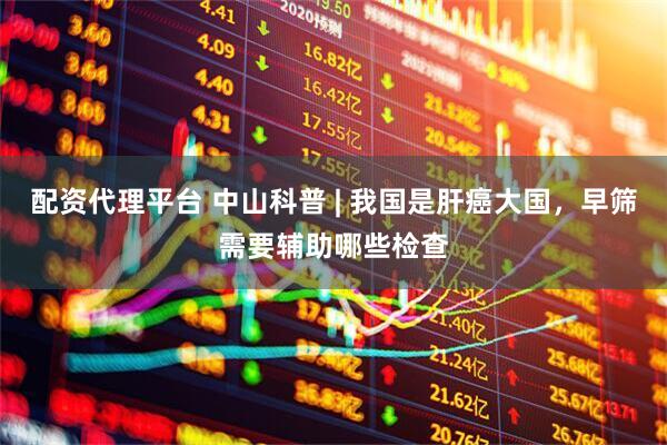 配资代理平台 中山科普 | 我国是肝癌大国，早筛需要辅助哪些检查