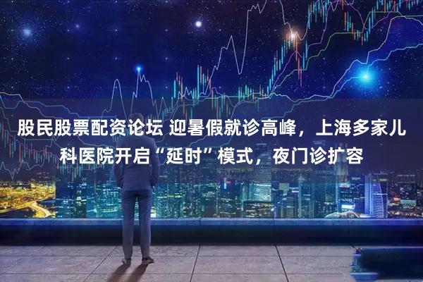 股民股票配资论坛 迎暑假就诊高峰，上海多家儿科医院开启“延时”模式，夜门诊扩容