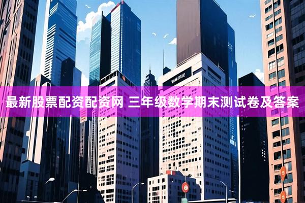 最新股票配资配资网 三年级数学期末测试卷及答案