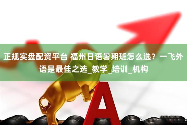 正规实盘配资平台 福州日语暑期班怎么选？一飞外语是最佳之选_教学_培训_机构
