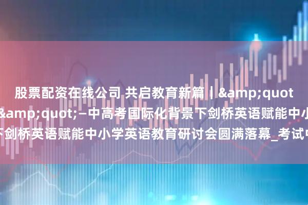 股票配资在线公司 共启教育新篇｜&quot;新课标·新课改·新挑战&quot;—中高考国际化背景下剑桥英语赋能中小学英语教育研讨会圆满落幕_考试中心_辽宁_考务