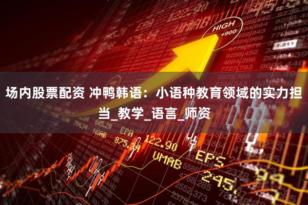 场内股票配资 冲鸭韩语：小语种教育领域的实力担当_教学_语言_师资