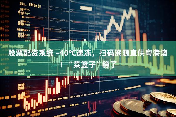 股票配资系统 -40℃速冻，扫码溯源直供粤港澳！“菜篮子”稳了