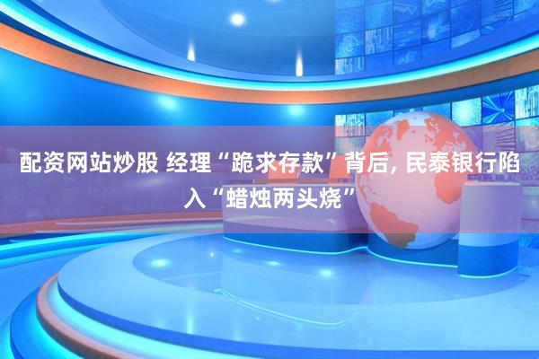 配资网站炒股 经理“跪求存款”背后, 民泰银行陷入“蜡烛两头烧”