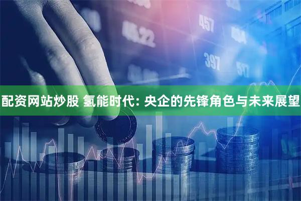 配资网站炒股 氢能时代: 央企的先锋角色与未来展望