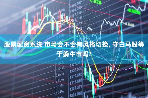 股票配资系统 市场会不会有风格切换, 守白马股等于躲牛市吗?