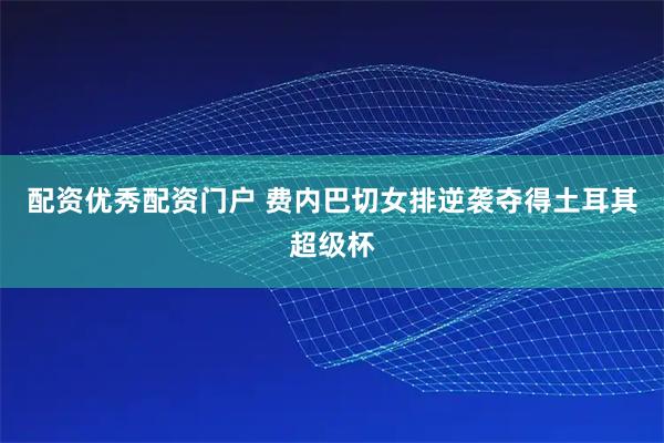 配资优秀配资门户 费内巴切女排逆袭夺得土耳其超级杯